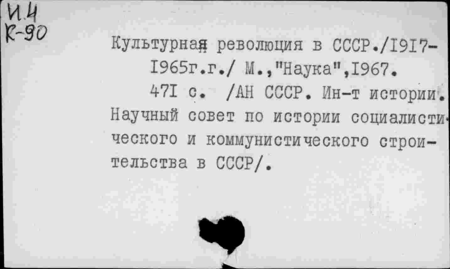 ﻿И/|
Г-9С»
Культурна^ революция в СССР./1917-
1965г.г./ М.,"Наука",1967.
471 с. /АН СССР. Ин-т истории. Научный совет по истории социалисти ческого и коммунистического строительства в СССР/.